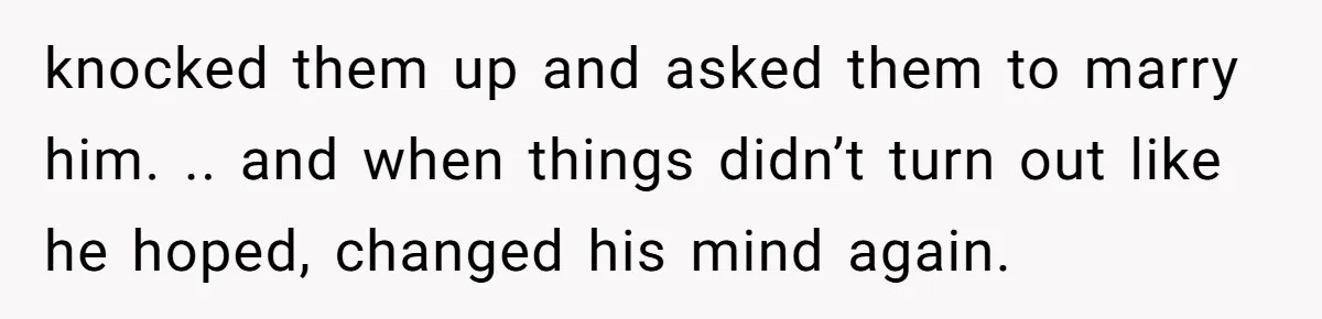 knocked them up and asked them to marry him. .. and when things didn’t turn out like he hoped, changed his mind again.