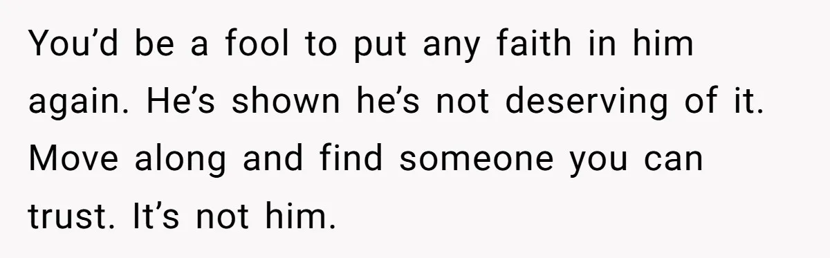 You’d be a fool to put any faith in him again. He’s shown he’s not deserving of it. Move along and find someone you can trust. It’s not him.