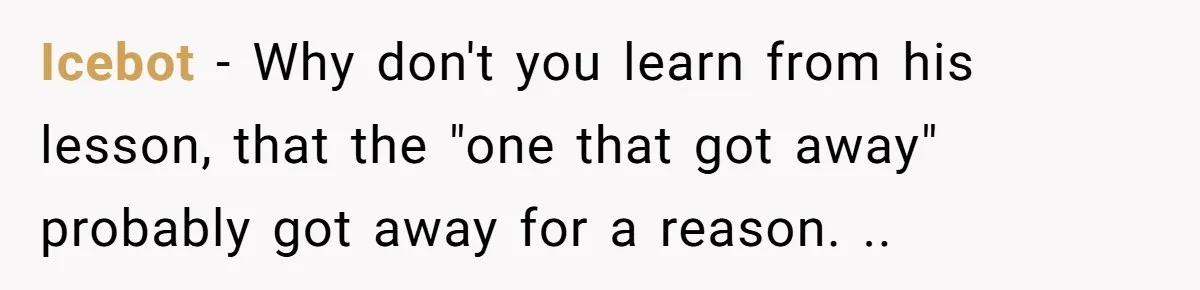 Icebot − Why don't you learn from his lesson, that the "one that got away" probably got away for a reason. ..