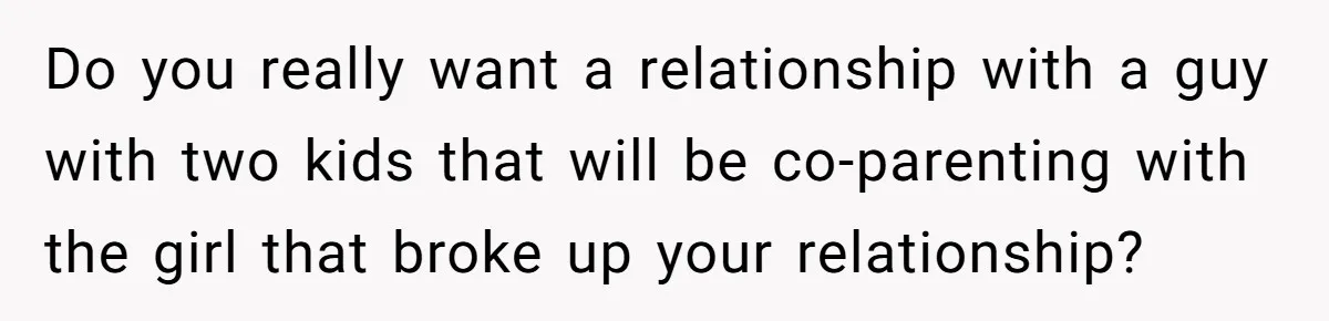 Do you really want a relationship with a guy with two kids that will be co-parenting with the girl that broke up your relationship?