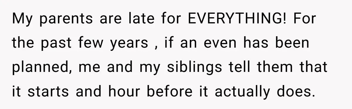 My parents are late for EVERYTHING! For the past few years , if an even has been planned, me and my siblings tell them that it starts and hour before...