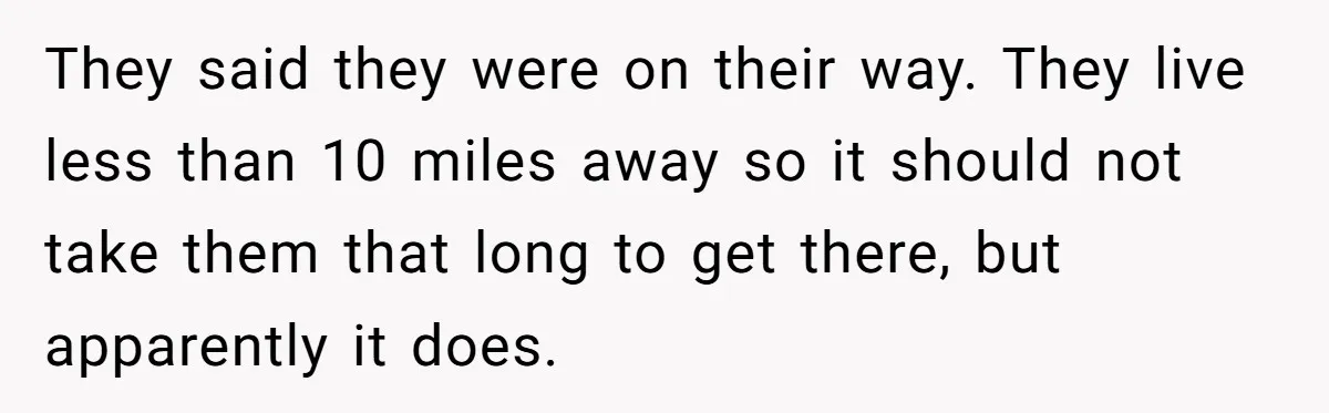 They said they were on their way. They live less than 10 miles away so it should not take them that long to get there, but apparently it does.