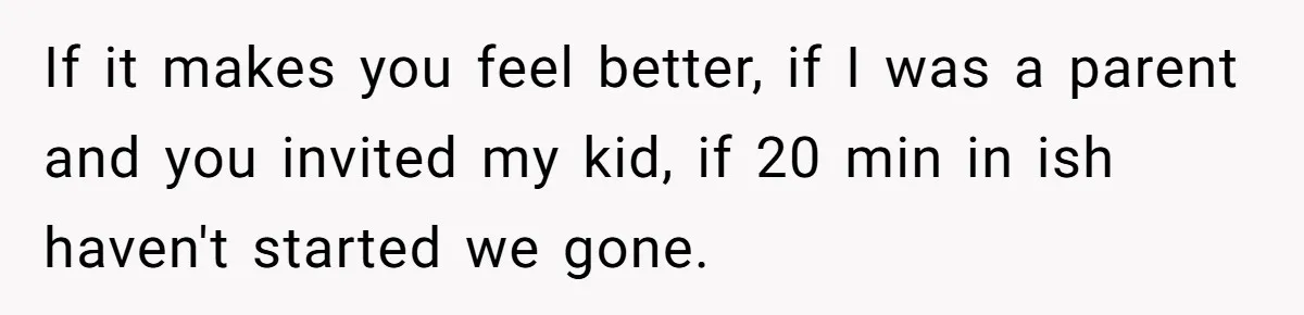 If it makes you feel better, if I was a parent and you invited my kid, if 20 min in ish haven't started we gone.