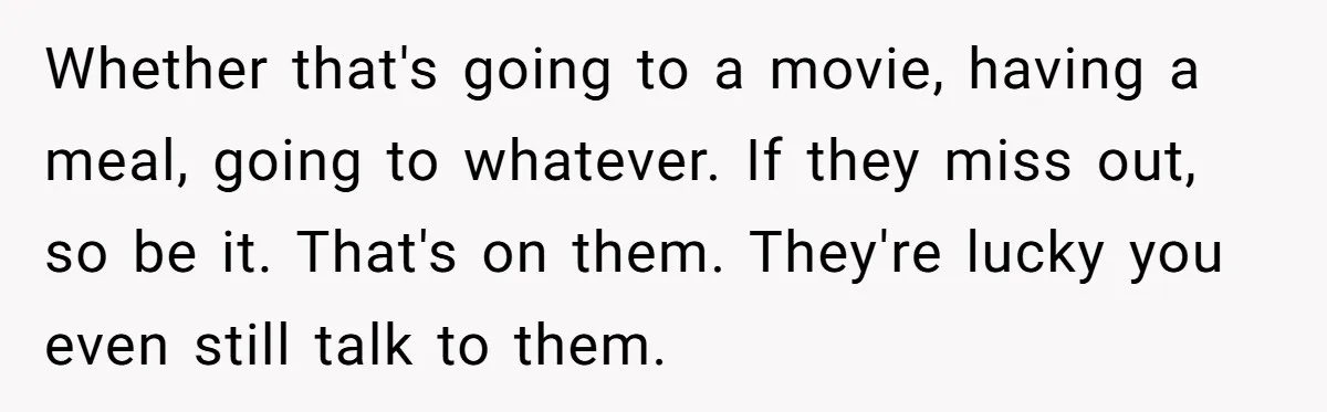 Whether that's going to a movie, having a meal, going to whatever. If they miss out, so be it. That's on them. They're lucky you even still talk to them.