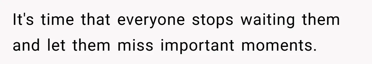 It's time that everyone stops waiting them and let them miss important moments.