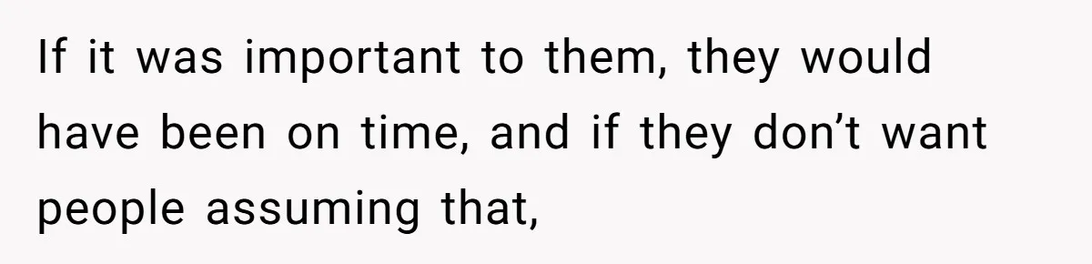 If it was important to them, they would have been on time, and if they don’t want people assuming that,