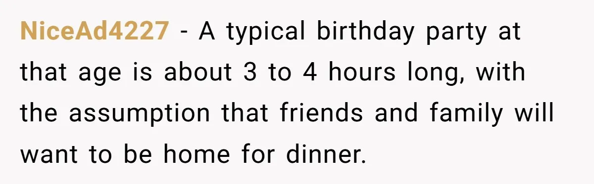NiceAd4227 − A typical birthday party at that age is about 3 to 4 hours long, with the assumption that friends and family will want to be home for dinner.