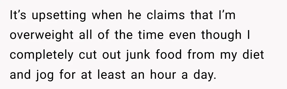 It’s upsetting when he claims that I’m overweight all of the time even though I completely cut out junk food from my diet and jog for at least an hour...