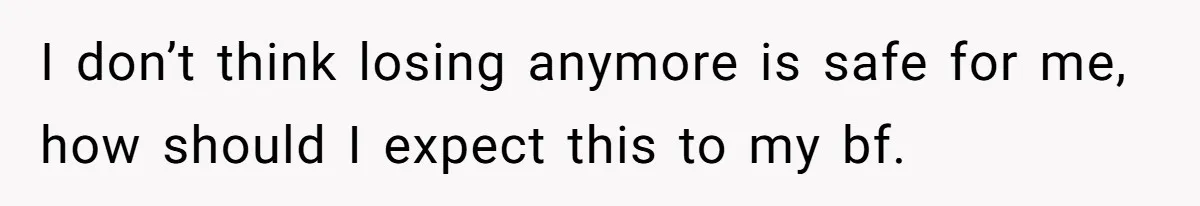 I don’t think losing anymore is safe for me, how should I expect this to my bf.