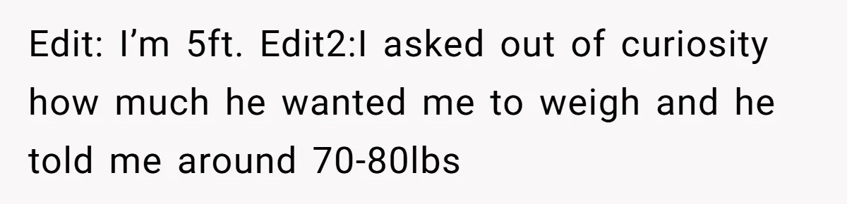 Edit: I’m 5ft. Edit2:I asked out of curiosity how much he wanted me to weigh and he told me around 70-80lbs