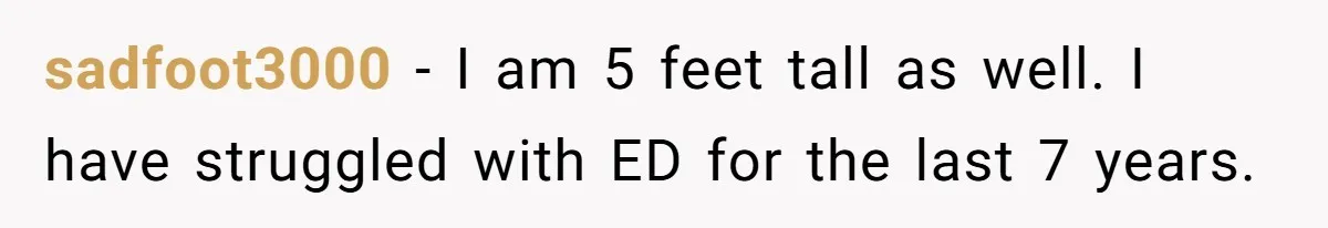 sadfoot3000 − I am 5 feet tall as well. I have struggled with ED for the last 7 years.