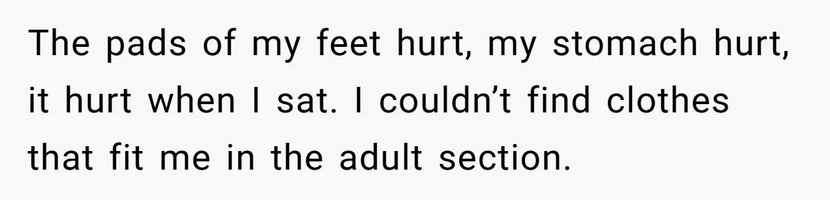 The pads of my feet hurt, my stomach hurt, it hurt when I sat. I couldn’t find clothes that fit me in the adult section.