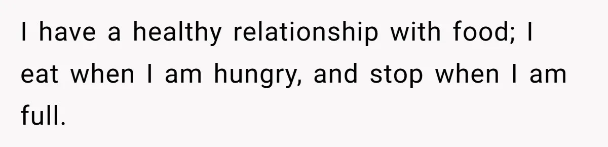 I have a healthy relationship with food; I eat when I am hungry, and stop when I am full.
