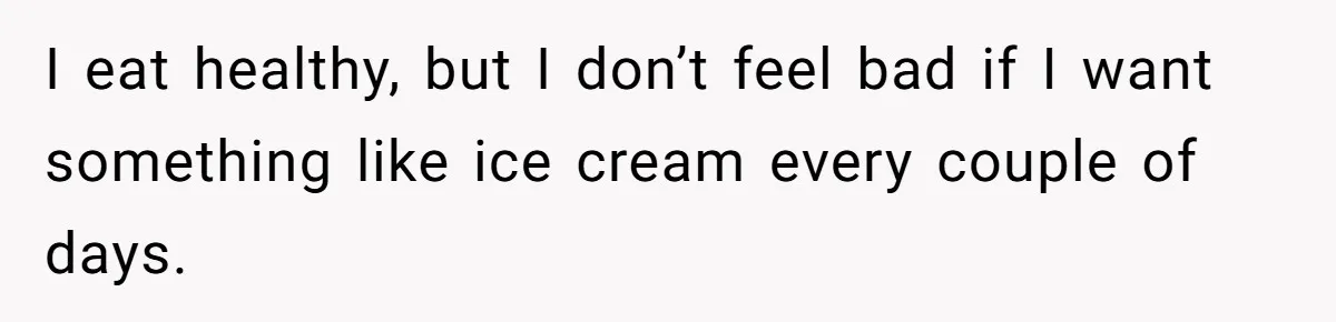 I eat healthy, but I don’t feel bad if I want something like ice cream every couple of days.