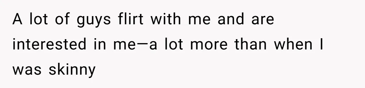 A lot of guys flirt with me and are interested in me—a lot more than when I was skinny