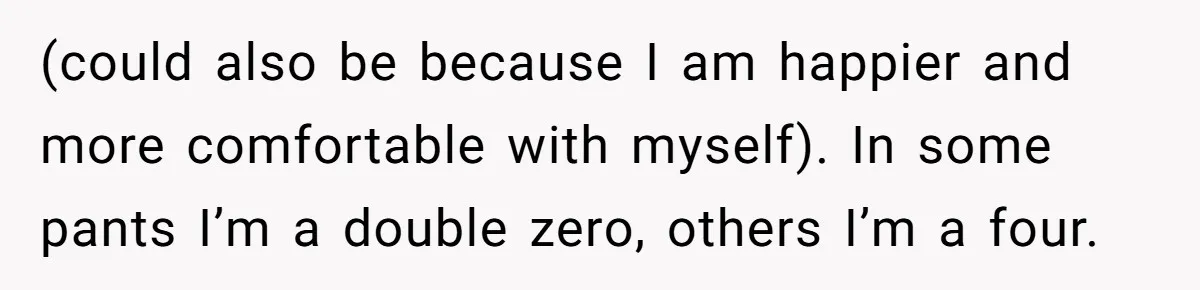 (could also be because I am happier and more comfortable with myself). In some pants I’m a double zero, others I’m a four.
