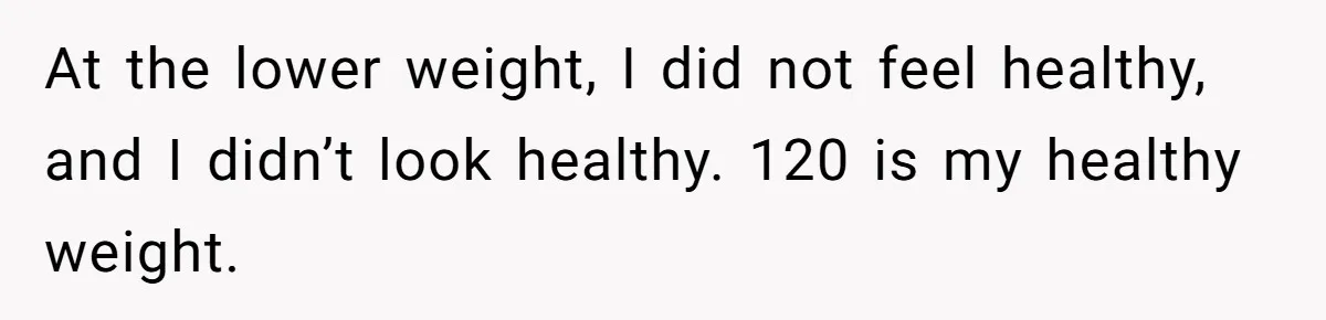 At the lower weight, I did not feel healthy, and I didn’t look healthy. 120 is my healthy weight.