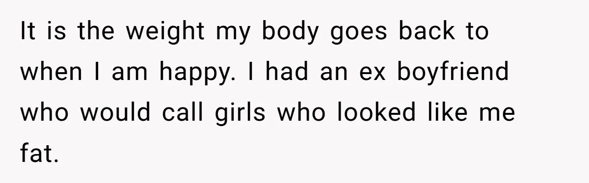 It is the weight my body goes back to when I am happy. I had an ex boyfriend who would call girls who looked like me fat.