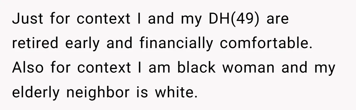 Just for context I and my DH(49) are retired early and financially comfortable. Also for context I am black woman and my elderly neighbor is white.