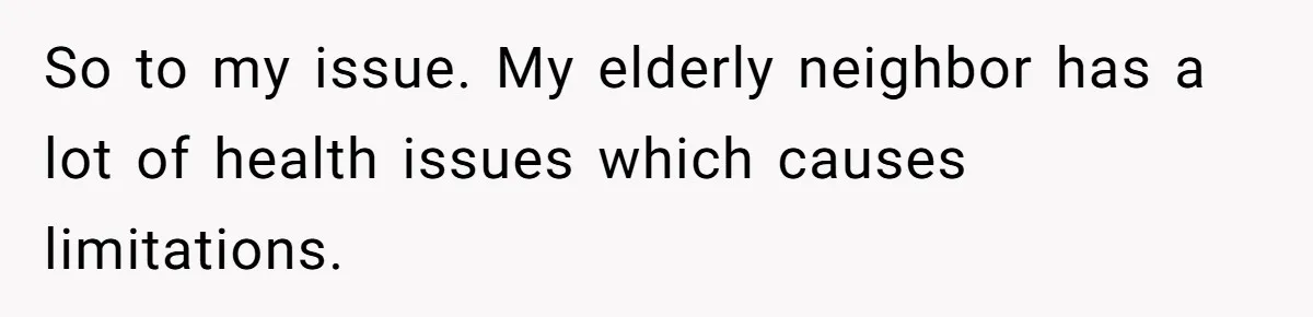 So to my issue. My elderly neighbor has a lot of health issues which causes limitations.