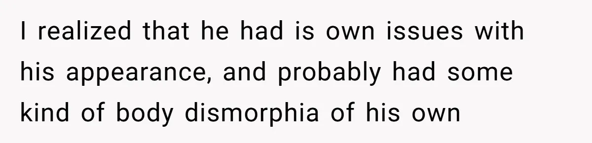 I realized that he had is own issues with his appearance, and probably had some kind of body dismorphia of his own