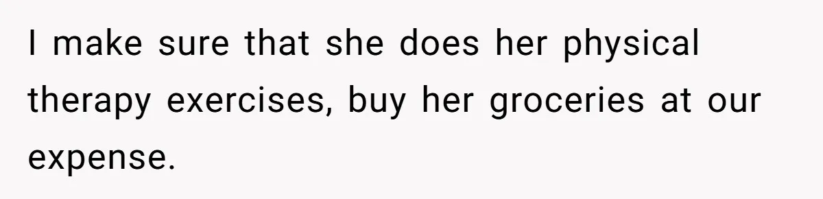 I make sure that she does her physical therapy exercises, buy her groceries at our expense.