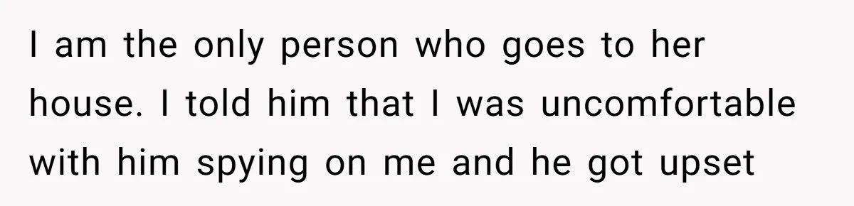 I am the only person who goes to her house. I told him that I was uncomfortable with him spying on me and he got upset
