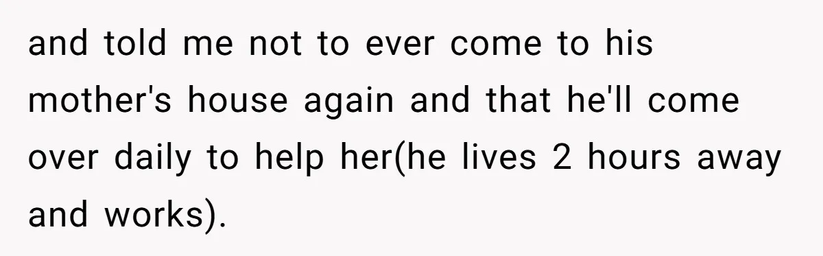 and told me not to ever come to his mother's house again and that he'll come over daily to help her(he lives 2 hours away and works).