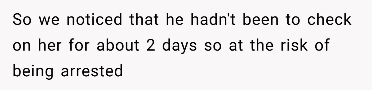So we noticed that he hadn't been to check on her for about 2 days so at the risk of being arrested