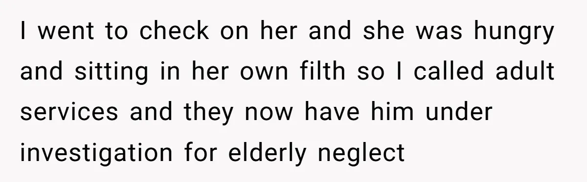 I went to check on her and she was hungry and sitting in her own filth so I called adult services and they now have him under investigation for elderly...
