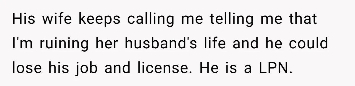 His wife keeps calling me telling me that I'm ruining her husband's life and he could lose his job and license. He is a LPN.