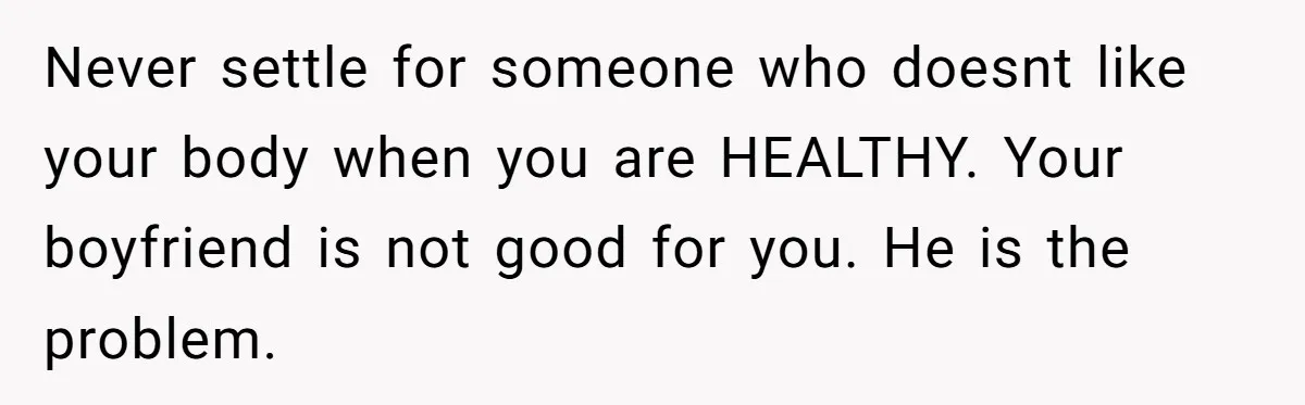 Never settle for someone who doesnt like your body when you are HEALTHY. Your boyfriend is not good for you. He is the problem.