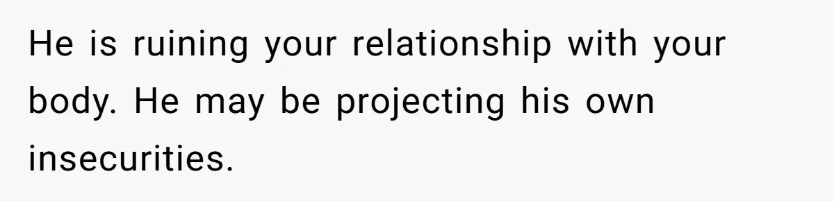 He is ruining your relationship with your body. He may be projecting his own insecurities.
