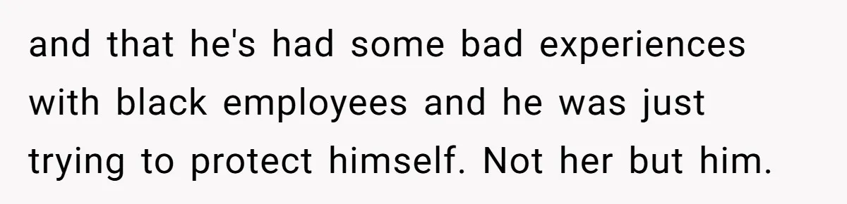 and that he's had some bad experiences with black employees and he was just trying to protect himself. Not her but him.