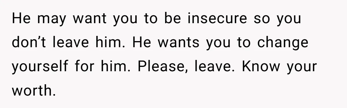 He may want you to be insecure so you don’t leave him. He wants you to change yourself for him. Please, leave. Know your worth.