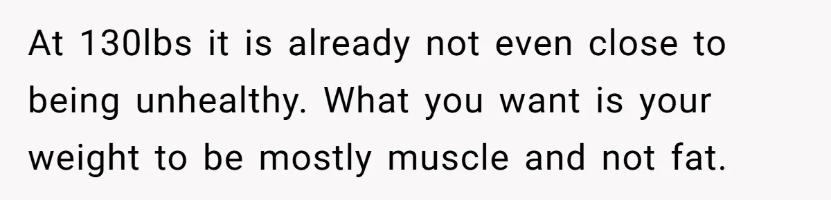 At 130lbs it is already not even close to being unhealthy. What you want is your weight to be mostly muscle and not fat.