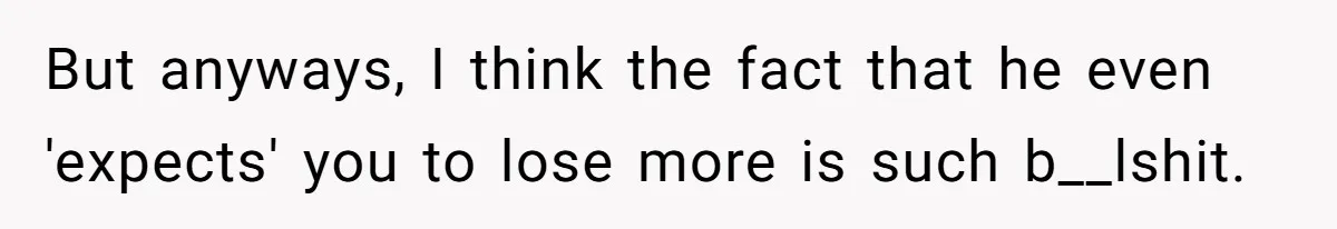 But anyways, I think the fact that he even 'expects' you to lose more is such b__lshit.