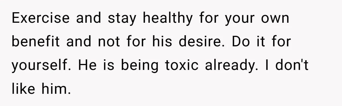 Exercise and stay healthy for your own benefit and not for his desire. Do it for yourself. He is being toxic already. I don't like him.