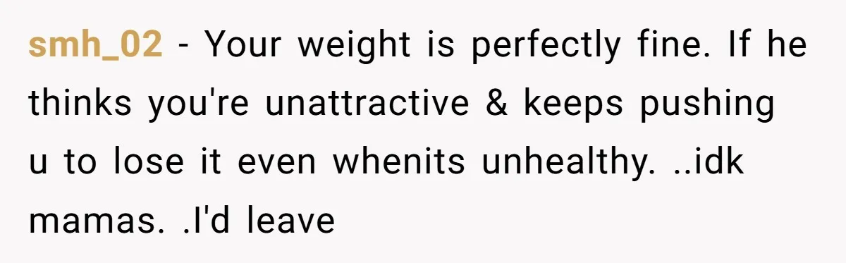 smh_02 − Your weight is perfectly fine. If he thinks you're unattractive & keeps pushing u to lose it even whenits unhealthy. ..idk mamas. .I'd leave