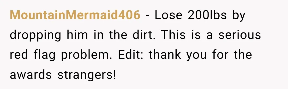 MountainMermaid406 − Lose 200lbs by dropping him in the dirt. This is a serious red flag problem. Edit: thank you for the awards strangers!