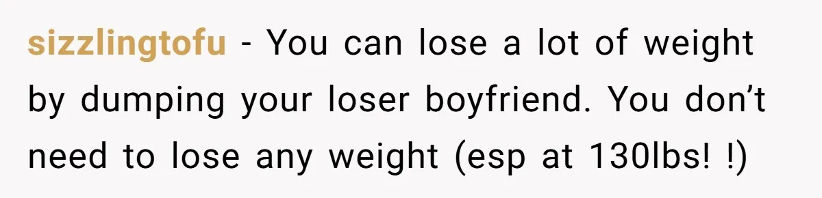 sizzlingtofu − You can lose a lot of weight by dumping your loser boyfriend. You don’t need to lose any weight (esp at 130lbs! !)