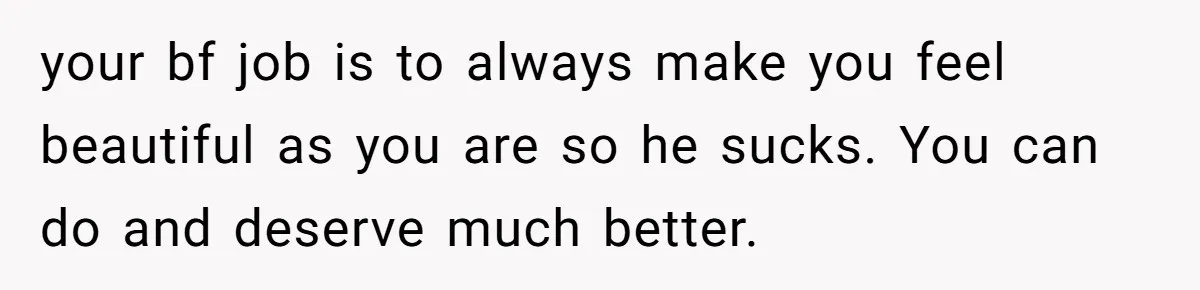 your bf job is to always make you feel beautiful as you are so he sucks. You can do and deserve much better.