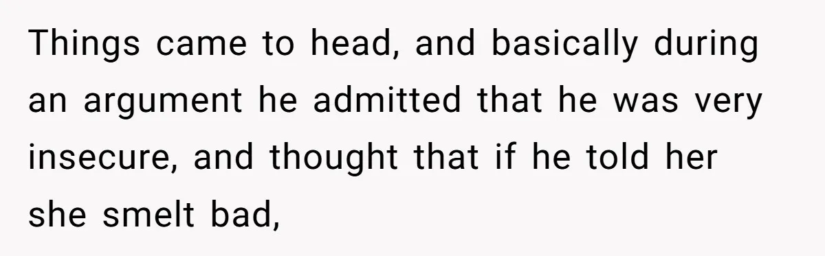 Things came to head, and basically during an argument he admitted that he was very insecure, and thought that if he told her she smelt bad,