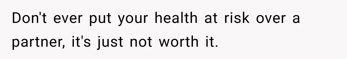 Don't ever put your health at risk over a partner, it's just not worth it.
