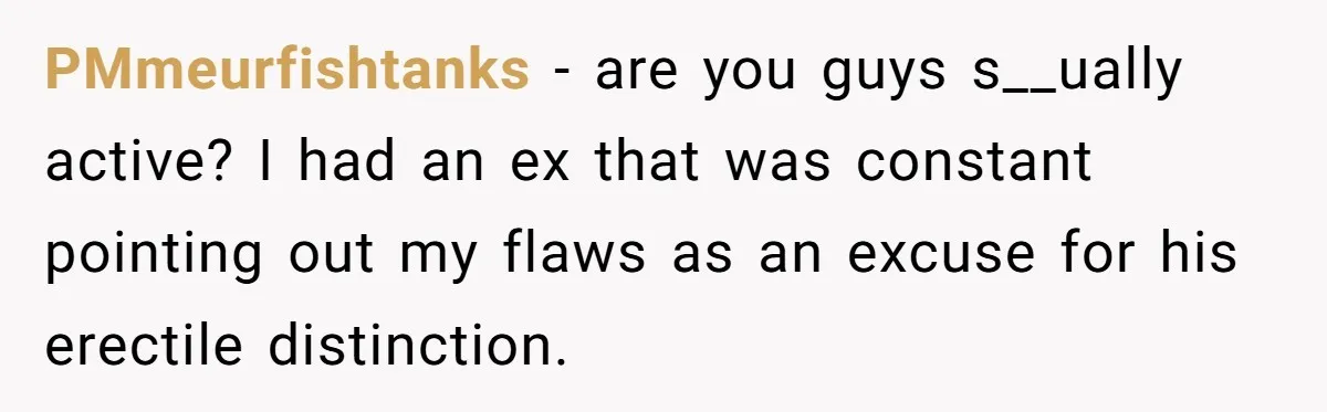 PMmeurfishtanks − are you guys s__ually active? I had an ex that was constant pointing out my flaws as an excuse for his erectile distinction.
