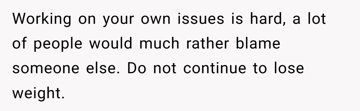 Working on your own issues is hard, a lot of people would much rather blame someone else. Do not continue to lose weight.