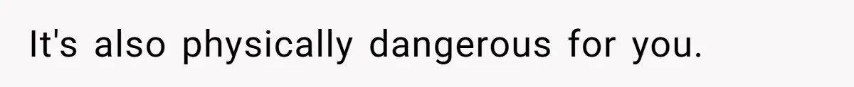 It's also physically dangerous for you.