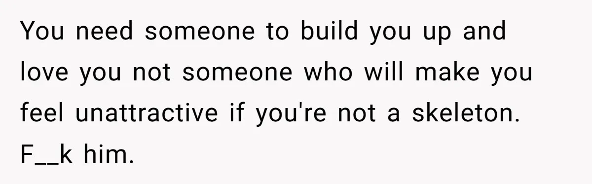 You need someone to build you up and love you not someone who will make you feel unattractive if you're not a skeleton. F__k him.