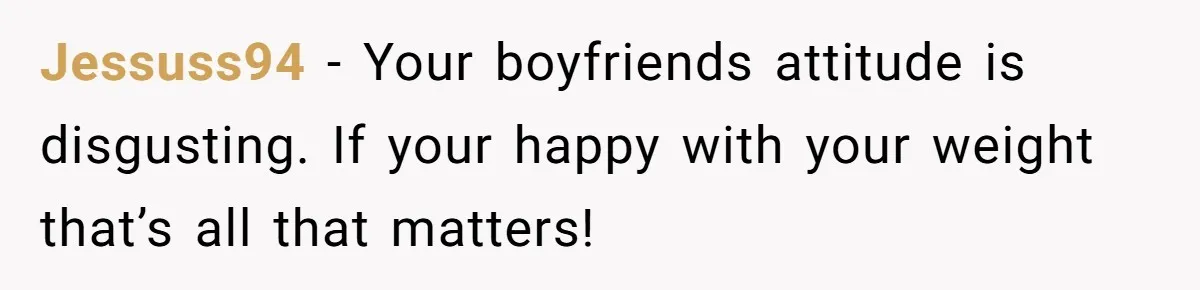 Jessuss94 − Your boyfriends attitude is disgusting. If your happy with your weight that’s all that matters!