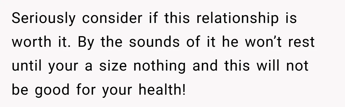 Seriously consider if this relationship is worth it. By the sounds of it he won’t rest until your a size nothing and this will not be good for your health!